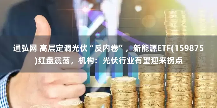 通弘网 高层定调光伏“反内卷”，新能源ETF(159875)红盘震荡，机构：光伏行业有望迎来拐点