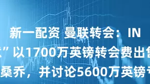 新一配资 曼联转会：INEOS“同意”以1700万英镑转会费出售桑乔，并讨论5600万英镑亏损中的“遣散费”