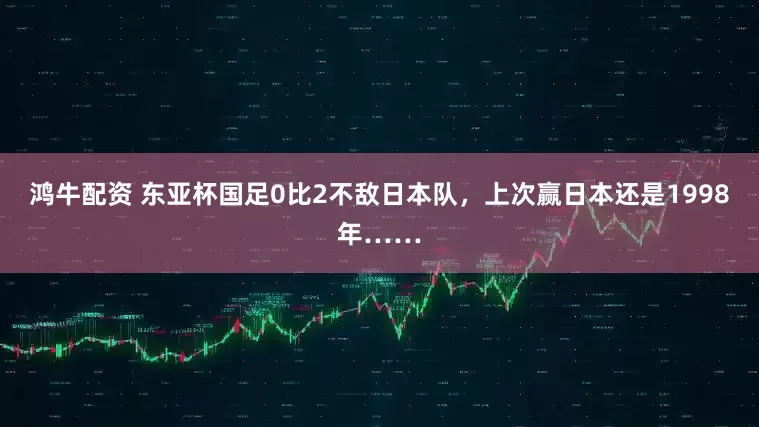 鸿牛配资 东亚杯国足0比2不敌日本队，上次赢日本还是1998年……