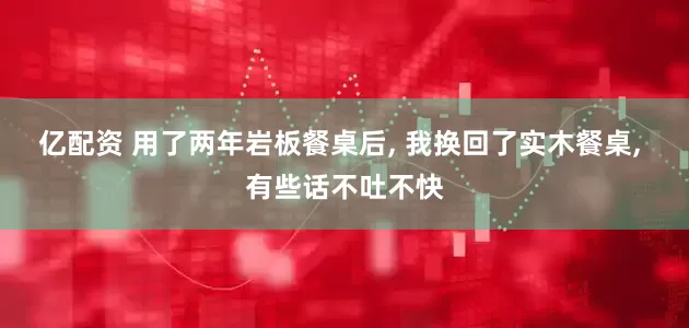 亿配资 用了两年岩板餐桌后, 我换回了实木餐桌, 有些话不吐不快