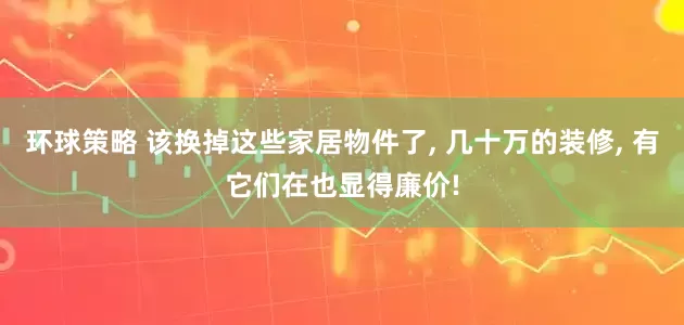 环球策略 该换掉这些家居物件了, 几十万的装修, 有它们在也显得廉价!