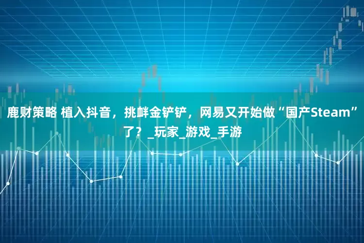 鹿财策略 植入抖音，挑衅金铲铲，网易又开始做“国产Steam”了？_玩家_游戏_手游