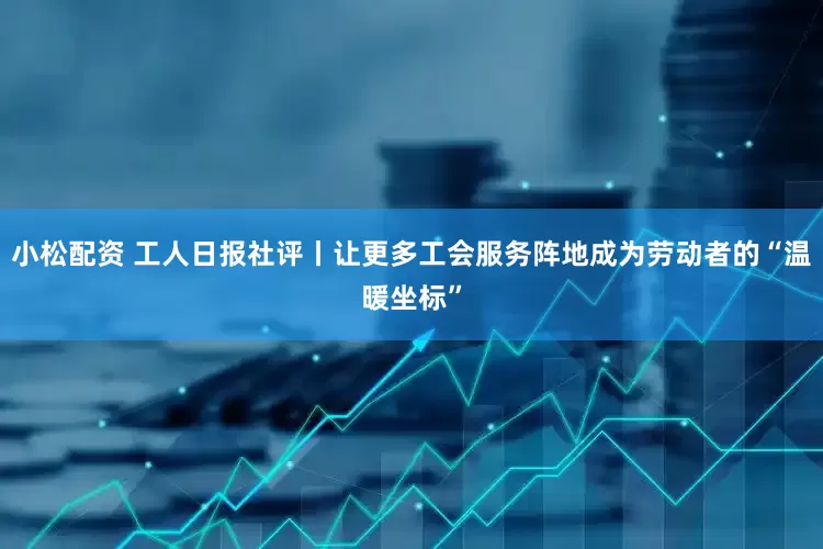 小松配资 工人日报社评丨让更多工会服务阵地成为劳动者的“温暖坐标”