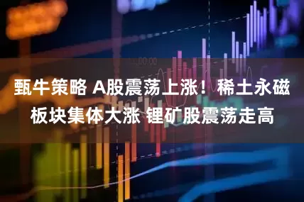 甄牛策略 A股震荡上涨！稀土永磁板块集体大涨 锂矿股震荡走高