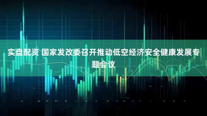 实盘配资 国家发改委召开推动低空经济安全健康发展专题会议