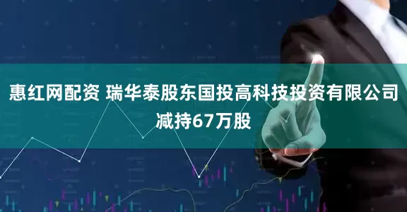 惠红网配资 瑞华泰股东国投高科技投资有限公司减持67万股