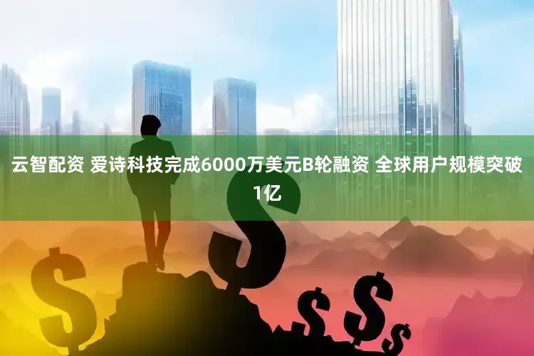 云智配资 爱诗科技完成6000万美元B轮融资 全球用户规模突破1亿