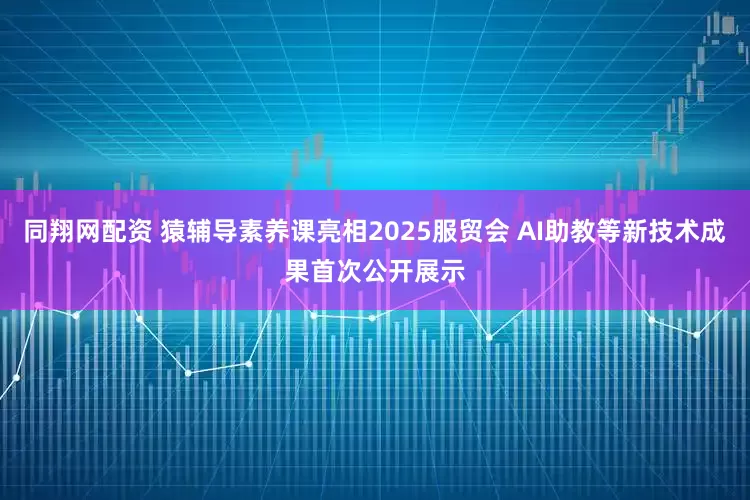 同翔网配资 猿辅导素养课亮相2025服贸会 AI助教等新技术成果首次公开展示