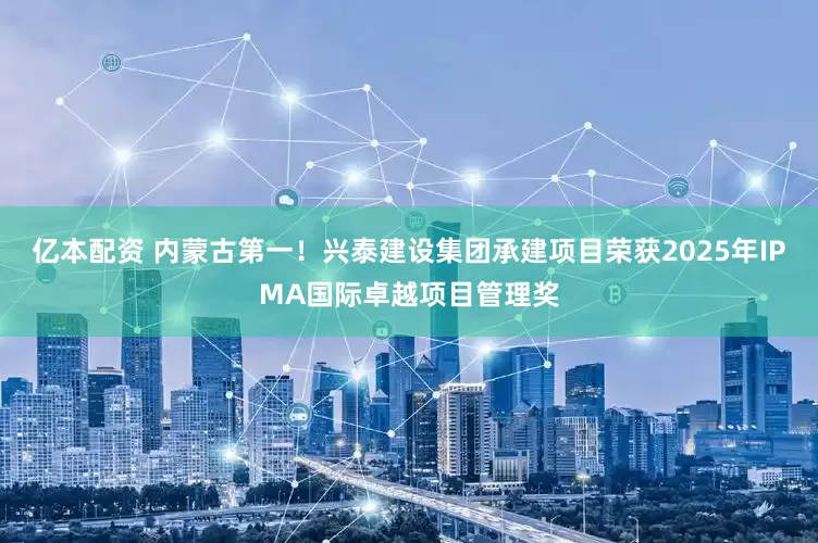 亿本配资 内蒙古第一！兴泰建设集团承建项目荣获2025年IPMA国际卓越项目管理奖