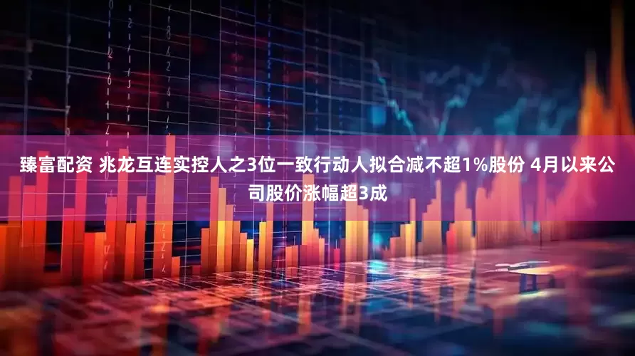 臻富配资 兆龙互连实控人之3位一致行动人拟合减不超1%股份 4月以来公司股价涨幅超3成