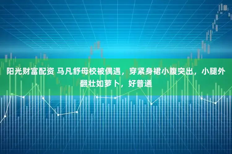 阳光财富配资 马凡舒母校被偶遇，穿紧身裙小腹突出，小腿外翻壮如萝卜，好普通