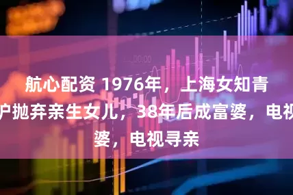 航心配资 1976年，上海女知青为返沪抛弃亲生女儿，38年后成富婆，电视寻亲