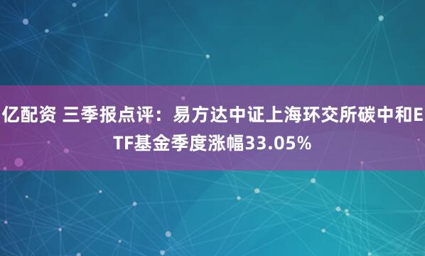 亿配资 三季报点评：易方达中证上海环交所碳中和ETF基金季度涨幅33.05%