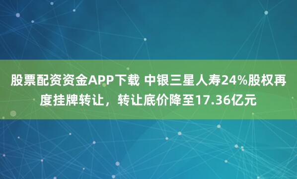 股票配资资金APP下载 中银三星人寿24%股权再度挂牌转让,转让底价降至17.36亿元
