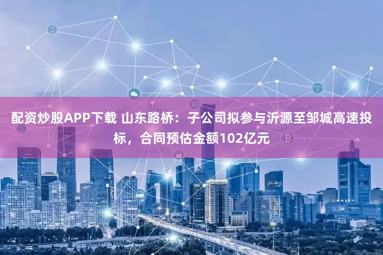 配资炒股APP下载 山东路桥：子公司拟参与沂源至邹城高速投标，合同预估金额102亿元