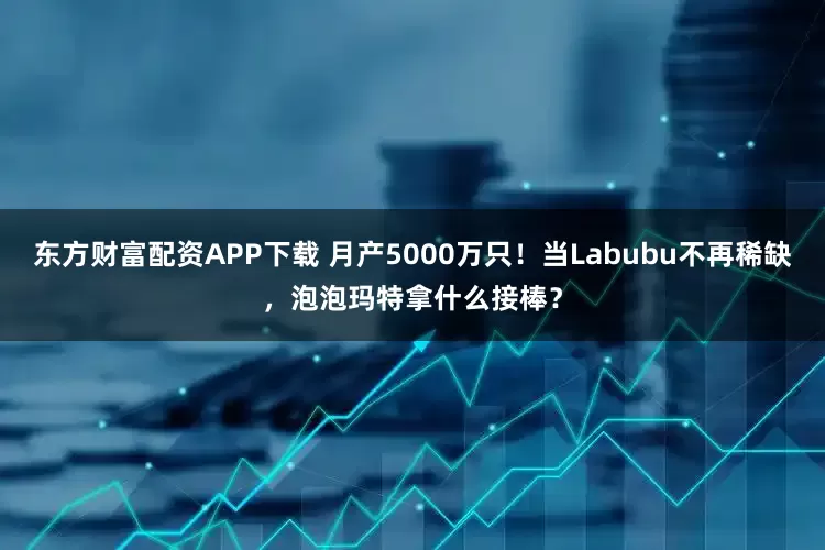 东方财富配资APP下载 月产5000万只！当Labubu不再稀缺，泡泡玛特拿什么接棒？