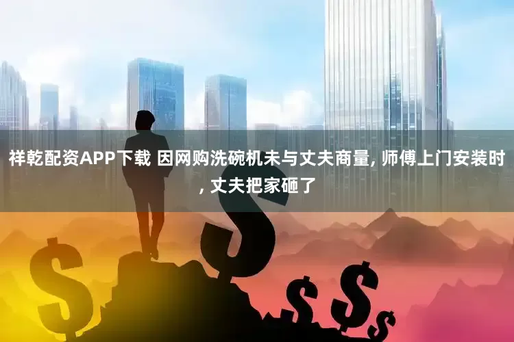 祥乾配资APP下载 因网购洗碗机未与丈夫商量, 师傅上门安装时, 丈夫把家砸了
