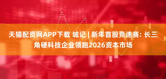 天猫配资网APP下载 城记 | 新年首股竞速赛: 长三角硬科技企业领跑2026资本市场