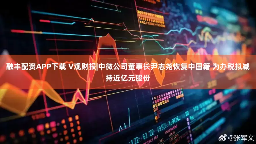 融丰配资APP下载 V观财报|中微公司董事长尹志尧恢复中国籍 为办税拟减持近亿元股份
