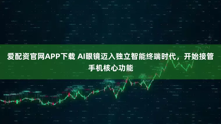 爱配资官网APP下载 AI眼镜迈入独立智能终端时代，开始接管手机核心功能