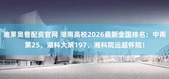 迪莱奥普配资官网 湖南高校2026最新全国排名：中南第25，湖科大第197，湘科院远超怀院！